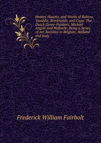 Homes, Haunts, and Works of Rubens, Vandyke, Rembrandt, and Cuyp: The Dutch Genre-Painters; Michael Angelo and Raffaelle. Being a Series of Art-Rambles in Belgium, Holland and Italy