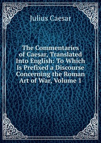 The Commentaries of Caesar, Translated Into English: To Which Is Prefixed a Discourse Concerning the Roman Art of War, Volume 1