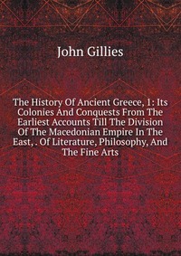 The History Of Ancient Greece, 1: Its Colonies And Conquests From The Earliest Accounts Till The Division Of The Macedonian Empire In The East, . Of Literature, Philosophy, And The Fine Arts