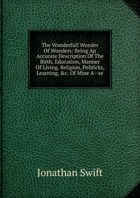 The Wonderfull Wonder Of Wonders: Being An Accurate Description Of The Birth, Education, Manner Of Living, Religion, Politicks, Learning, &c. Of Mine A--se