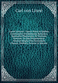 Caroli Linnaei . Opera Varia In Quibus Continentur Fundamenta Botanica, Sponsalia Plantarum, Et Systema Naturae: In Quo Proponuntur Naturae Regna Tria Secundum Classes, Ordines, Genera & 