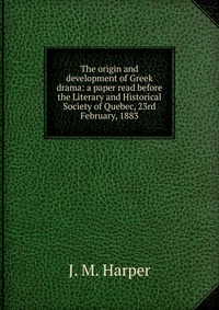 The origin and development of Greek drama: a paper read before the Literary and Historical Society of Quebec, 23rd February, 1883