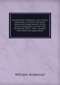 Sacramental confession and priestly absolution: a lecture delivered before the Exeter branch of the Church Association, on the 23rd of January, 1878, . chair ; revised, with notes and appendi