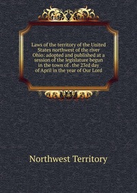 Laws of the territory of the United States northwest of the river Ohio: adopted and published at a session of the legislature begun in the town of . the 23rd day of April in the year of Our L