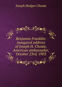 Benjamin Franklin: inaugural address of Joseph H. Choate, American ambassador, October 23rd, 1903