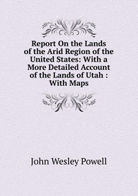 Report On the Lands of the Arid Region of the United States: With a More Detailed Account of the Lands of Utah : With Maps