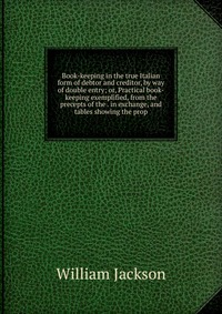 Book-keeping in the true Italian form of debtor and creditor, by way of double entry; or, Practical book-keeping exemplified, from the precepts of the . in exchange, and tables showing the pr