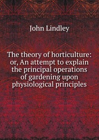 The theory of horticulture: or, An attempt to explain the principal operations of gardening upon physiological principles