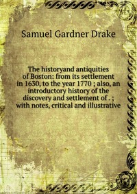 The historyand antiquities of Boston: from its settlement in 1630, to the year 1770 ; also, an introductory history of the discovery and settlement of . ; with notes, critical and illustrativ