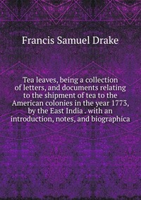 Tea leaves, being a collection of letters, and documents relating to the shipment of tea to the American colonies in the year 1773, by the East India . with an introduction, notes, and biogra