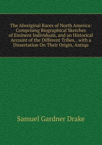 The Aboriginal Races of North America: Comprising Biographical Sketches of Eminent Individuals, and an Historical Account of the Different Tribes, . with a Dissertation On Their Origin, Antiq