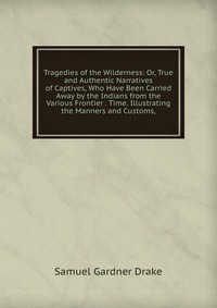 Tragedies of the Wilderness: Or, True and Authentic Narratives of Captives, Who Have Been Carried Away by the Indians from the Various Frontier . Time. Illustrating the Manners and Customs