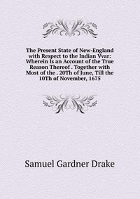 The Present State of New-England with Respect to the Indian Vvar: Wherein Is an Account of the True Reason Thereof . Together with Most of the . 20Th of June, Till the 10Th of November, 1675