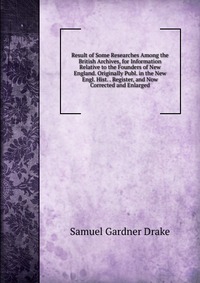 Result of Some Researches Among the British Archives, for Information Relative to the Founders of New England. Originally Publ. in the New Engl. Hist. . Register, and Now Corrected and Enlarg