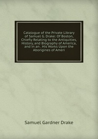 Catalogue of the Private Library of Samuel G. Drake: Of Boston, Chiefly Relating to the Antiquities, History, and Biography of America, and in an . His Works Upon the Aborigines of Ameri