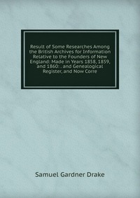 Result of Some Researches Among the British Archives for Information Relative to the Founders of New England: Made in Years 1858, 1859, and 1860: . and Genealogical Register, and Now Corre