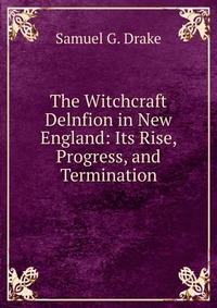 The Witchcraft Delnfion in New England: Its Rise, Progress, and Termination