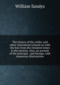 The history of the violin: and other instruments played on with the bow from the remotest times to the present. Also, an account of the principal . and foreign, with numerous illustrations