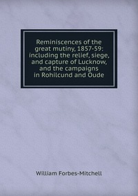 Reminiscences of the great mutiny, 1857-59: including the relief, siege, and capture of Lucknow, and the campaigns in Rohilcund and Oude