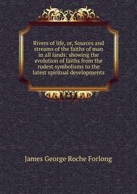 Rivers of life, or, Sources and streams of the faiths of man in all lands: showing the evolution of faiths from the rudest symbolisms to the latest spiritual developments