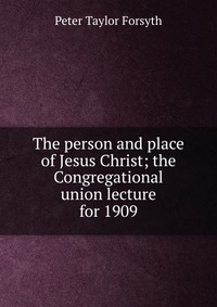 The person and place of Jesus Christ; the Congregational union lecture for 1909