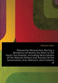 Polynesian Researches, During a Residence of Nearly Six Years in the South Sea Islands, Including Descriptions of the Natural History and Scenery of the Government, Arts, Manners, and Customs