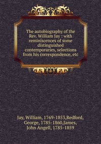 The autobiography of the Rev. William Jay : with reminiscences of some distinguished contemporaries, selections from his correspondence, etc