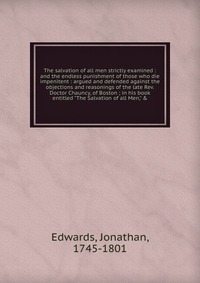 The salvation of all men strictly examined : and the endless punishment of those who die impenitent : argued and defended against the objections and reasonings of the late Rev. Doctor Chauncy