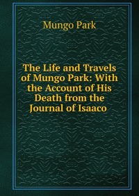 The Life and Travels of Mungo Park: With the Account of His Death from the Journal of Isaaco