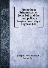 Prometheus Britannicus; or, John Bull and the rural police, a tragic-comedy by a Rugbean J.Ll