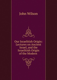 Our Israelitish Origin: Lectures on Ancient Israel, and the Israelitish Origin of the Modern