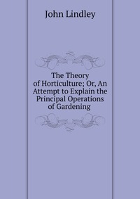 The Theory of Horticulture; Or, An Attempt to Explain the Principal Operations of Gardening