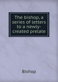 The bishop, a series of letters to a newly-created prelate