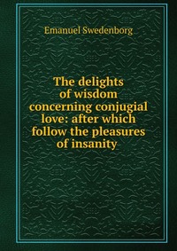 The delights of wisdom concerning conjugial love: after which follow the pleasures of insanity