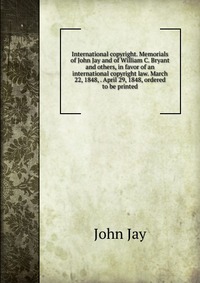 International copyright. Memorials of John Jay and of William C. Bryant and others, in favor of an international copyright law. March 22, 1848, . April 29, 1848, ordered to be printed