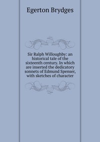 Sir Ralph Willoughby: an historical tale of the sixteenth century. In which are inserted the dedicatory sonnets of Edmund Spenser, with sketches of character