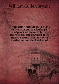 Picturesque America; or, The land we live in. A delineation by pen and pencil of the mountains, rivers, lakes, forests, water-falls, shores, canons, . country. With illustrations on steel and