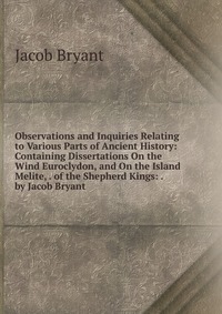 Observations and Inquiries Relating to Various Parts of Ancient History: Containing Dissertations On the Wind Euroclydon, and On the Island Melite, . of the Shepherd Kings: . by Jacob Bryant