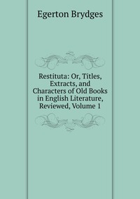 Restituta: Or, Titles, Extracts, and Characters of Old Books in English Literature, Reviewed, Volume 1