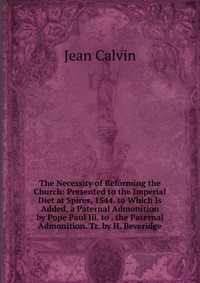 The Necessity of Reforming the Church: Presented to the Imperial Diet at Spires, 1544. to Which Is Added, a Paternal Admonition by Pope Paul Iii. to . the Paternal Admonition. Tr. by H. Bever