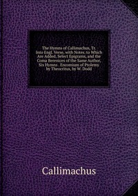 The Hymns of Callimachus, Tr. Into Engl. Verse, with Notes. to Which Are Added, Select Epigrams, and the Coma Berenices of the Same Author, Six Hymns . Encomium of Ptolemy by Theocritus, by W