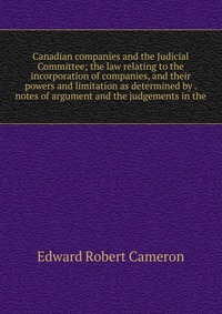 Canadian companies and the Judicial Committee; the law relating to the incorporation of companies, and their powers and limitation as determined by . notes of argument and the judgements in t