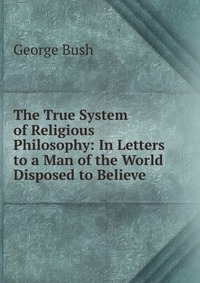 The True System of Religious Philosophy: In Letters to a Man of the World Disposed to Believe