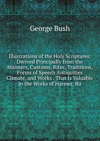 Illustrations of the Holy Scriptures: Derived Principally from the Manners, Customs, Rites, Traditions, Forms of Speech Antiquities Climate, and Works . That Is Valuable in the Works of Harme