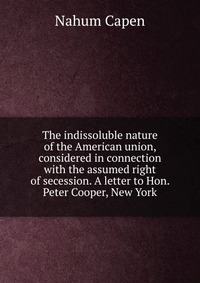 The indissoluble nature of the American union, considered in connection with the assumed right of secession. A letter to Hon. Peter Cooper, New York