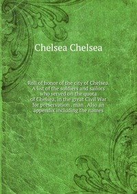 Roll of honor of the city of Chelsea. A list of the soldiers and sailors who served on the quota of Chelsea, in the great Civil War for preservation . man . Also an appendix including the nam