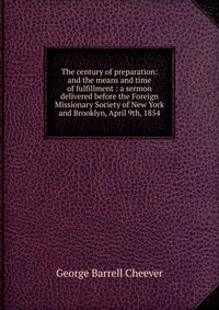 The century of preparation: and the means and time of fulfillment : a sermon delivered before the Foreign Missionary Society of New York and Brooklyn, April 9th, 1854