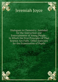 Dialogues in Chemistry: Intended for the Instruction and Entertainment of Young People : In Which the First Principles of That Science Are Fully . Other Exercises for the Examination of Pupil