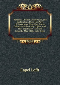 Remarks, Critical, Conjectural, and Explanatory, Upon the Plays of Shakspeare: Resulting from a Collation of the Early Copies, with That of Johnson . Extracts from the Mss. of the Late Right