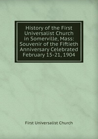 History of the First Universalist Church in Somerville, Mass: Souvenir of the Fiftieth Anniversary Celebrated February 15-21, 1904